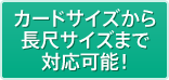 カードサイズから長尺サイズまで対応可能!
