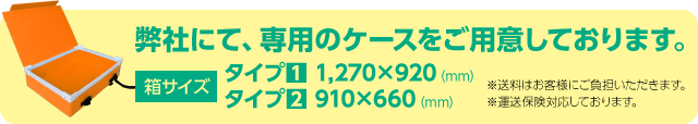 弊社にて、専用のケースをご用意しております。箱サイズ:タイプ1 1,270×920(mm)、タイプ2 910×660(mm)。※送料はお客様にご負担いただきます。※運送保険対応しております。