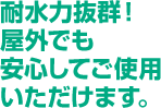 耐水力抜群!屋外でも安心してご使用いただけます。